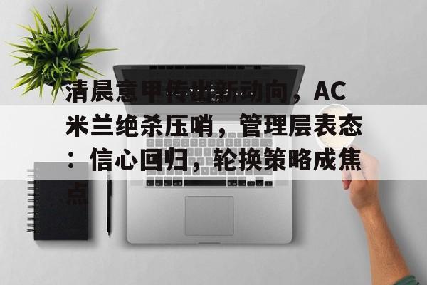 清晨意甲传出新动向，AC米兰绝杀压哨，管理层表态：信心回归，轮换策略成焦点的简单介绍